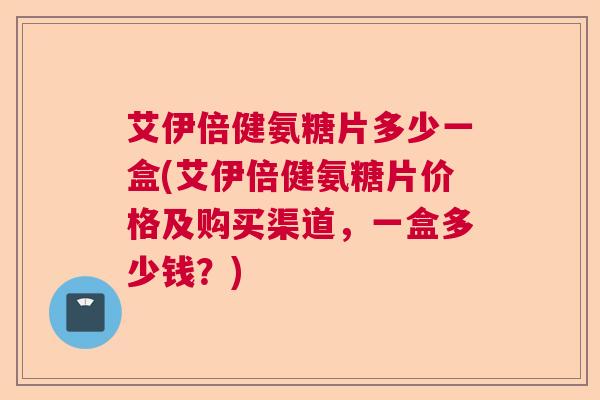 艾伊倍健氨糖片多少一盒(艾伊倍健氨糖片价格及购买渠道，一盒多少钱？)