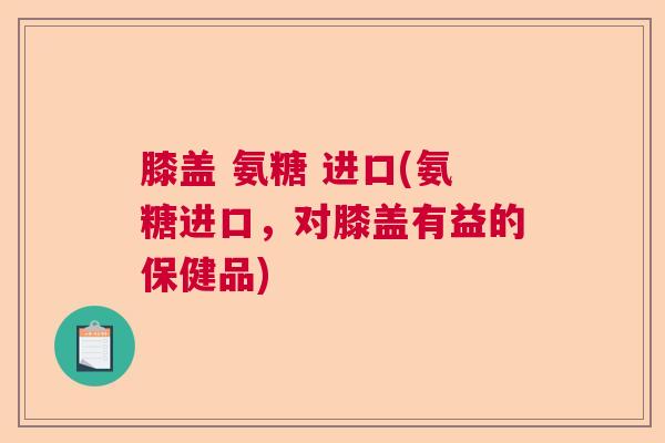 膝盖 氨糖 进口(氨糖进口，对膝盖有益的保健品)