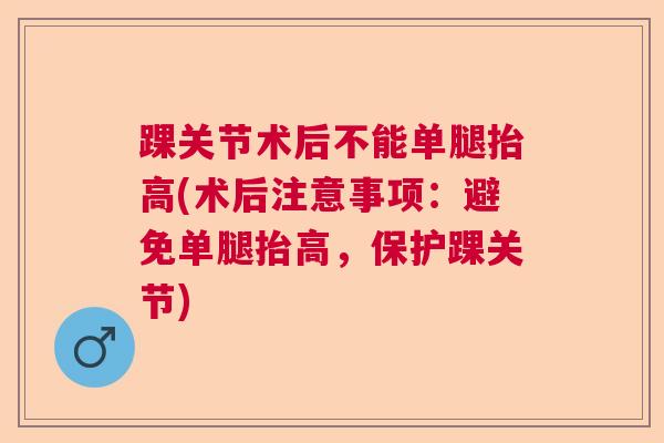 踝关节术后不能单腿抬高(术后注意事项:避免单腿抬高,保护踝关节) 踝关节术后不能单腿抬高(术后注意事项:避免单腿抬高,保护踝关节)