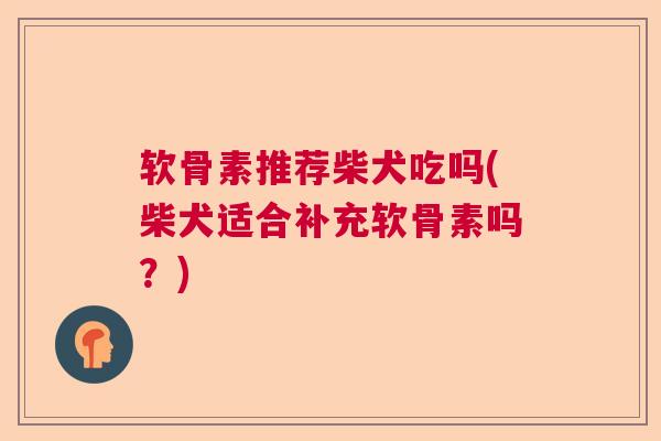 软骨素推荐柴犬吃吗(柴犬适合补充软骨素吗？)