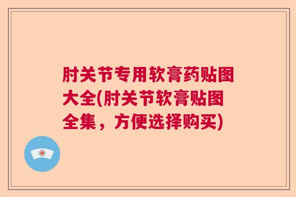 肘关节专用软膏药贴图大全(肘关节软膏贴图全集，方便选择购买)