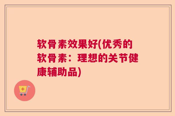 软骨素效果好(优秀的软骨素：理想的关节健康辅助品)