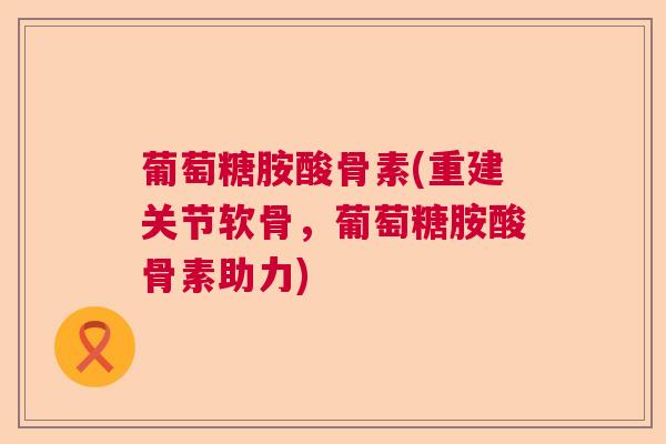 葡萄糖胺酸骨素(重建关节软骨，葡萄糖胺酸骨素助力)
