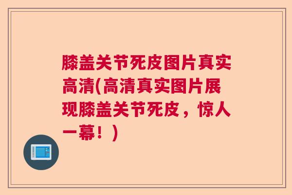 膝盖关节死皮图片真实高清(高清真实图片展现膝盖关节死皮，惊人一幕！)