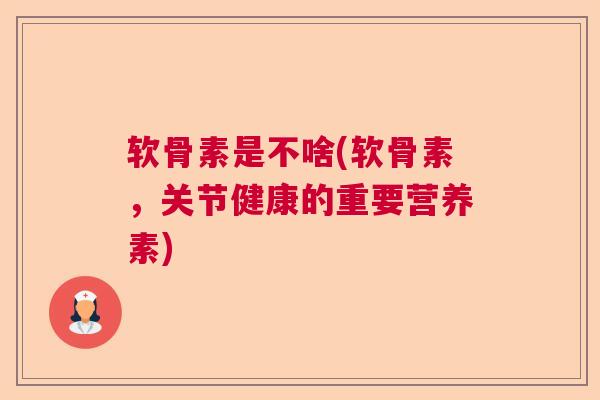 软骨素是不啥(软骨素，关节健康的重要营养素)