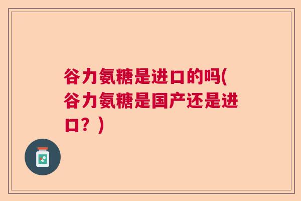 谷力氨糖是进口的吗(谷力氨糖是国产还是进口?) 谷力氨糖是进口的吗(谷力氨糖是国产还是进口?)