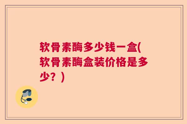 软骨素酶多少钱一盒(软骨素酶盒装价格是多少？)