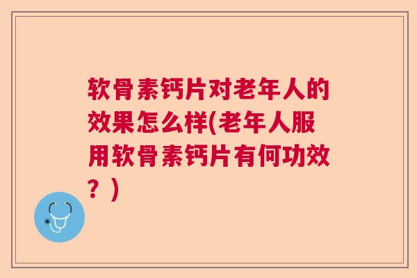 软骨素钙片对老年人的效果怎么样(老年人服用软骨素钙片有何功效？)