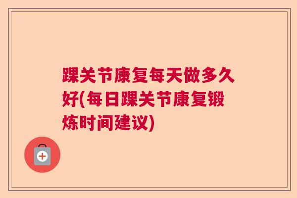 踝关节康复每天做多久好(每日踝关节康复锻炼时间建议) 踝关节康复每天做多久好(每日踝关节康复锻炼时间建议)