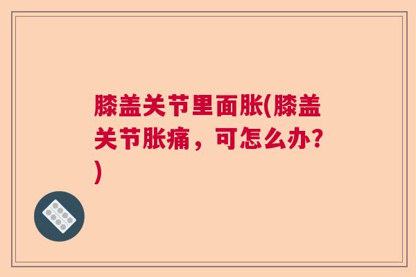 膝盖关节里面胀(膝盖关节胀痛,可怎么办?) 膝盖关节里面胀(膝盖关节胀痛,可怎么办?)