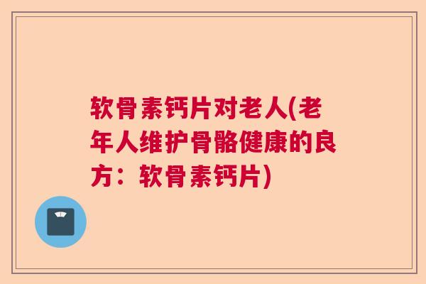 软骨素钙片对老人(老年人维护骨骼健康的良方：软骨素钙片)
