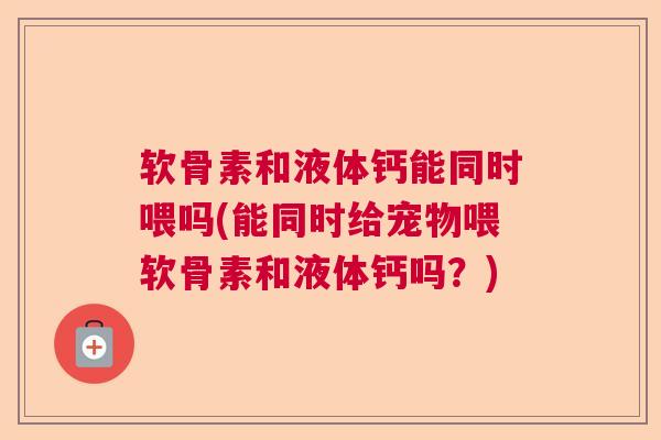 软骨素和液体钙能同时喂吗(能同时给宠物喂软骨素和液体钙吗?) 软骨素和液体钙能同时喂吗(能同时给宠物喂软骨素和液体钙吗?)