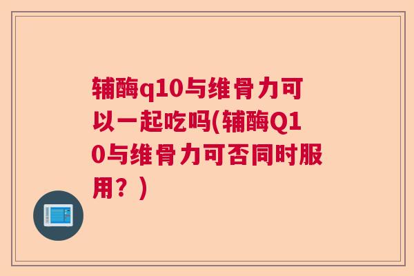 辅酶q10与维骨力可以一起吃吗(辅酶Q10与维骨力可否同时服用？)