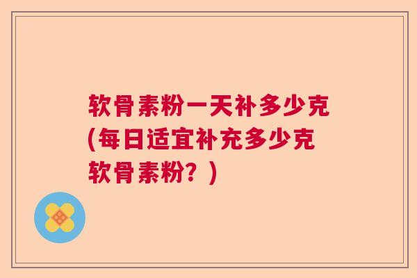 软骨素粉一天补多少克(每日适宜补充多少克软骨素粉？)