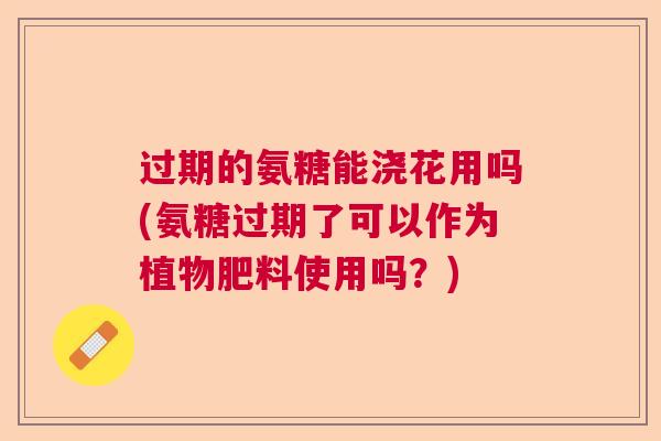 过期的氨糖能浇花用吗(氨糖过期了可以作为植物肥料使用吗？)