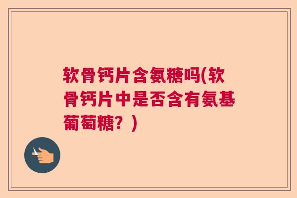 软骨钙片含氨糖吗(软骨钙片中是否含有氨基葡萄糖?) 软骨钙片含氨糖吗(软骨钙片中是否含有氨基葡萄糖?)