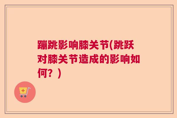 蹦跳影响膝关节(跳跃对膝关节造成的影响如何？)