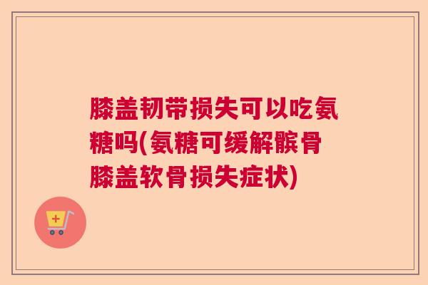 膝盖韧带损失可以吃氨糖吗(氨糖可缓解髌骨膝盖软骨损失症状)