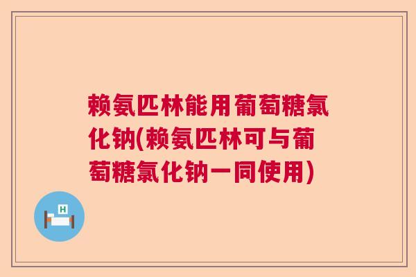 赖氨匹林能用葡萄糖氯化钠(赖氨匹林可与葡萄糖氯化钠一同使用)