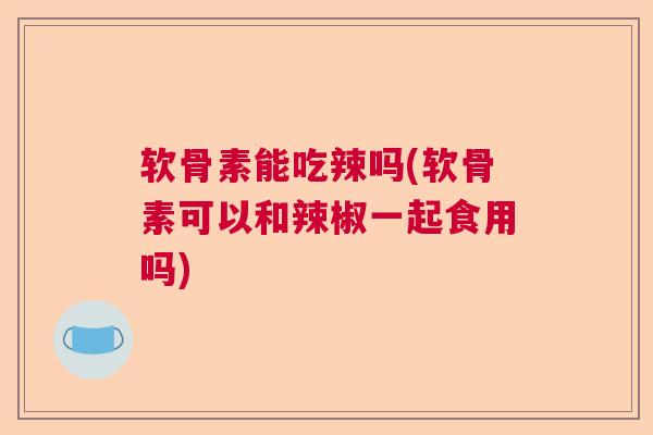 软骨素能吃辣吗(软骨素可以和辣椒一起食用吗)