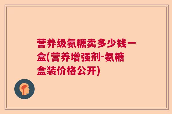 营养级氨糖卖多少钱一盒(营养增强剂-氨糖盒装价格公开)