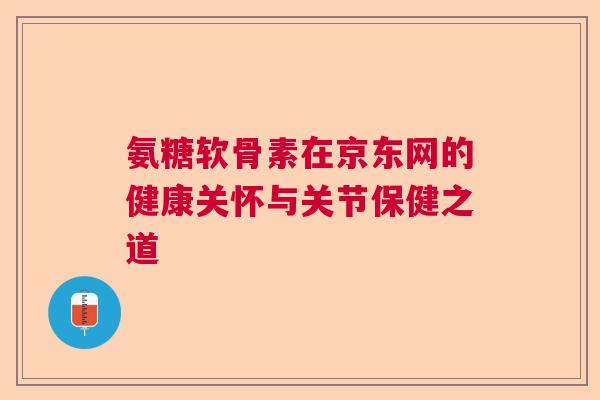 氨糖软骨素在京东网的健康关怀与关节保健之道 氨糖软骨素在京东网的健康关怀与关节保健之道