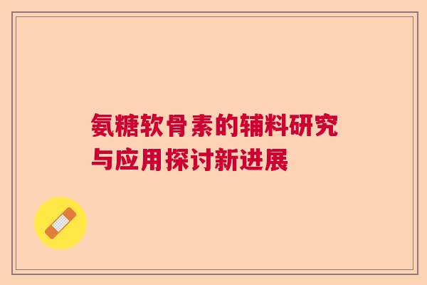 氨糖软骨素的辅料研究与应用探讨新进展 氨糖软骨素的辅料研究与应用探讨新进展