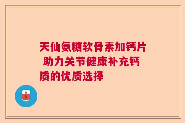 天仙氨糖软骨素加钙片 助力关节健康补充钙质的优质选择