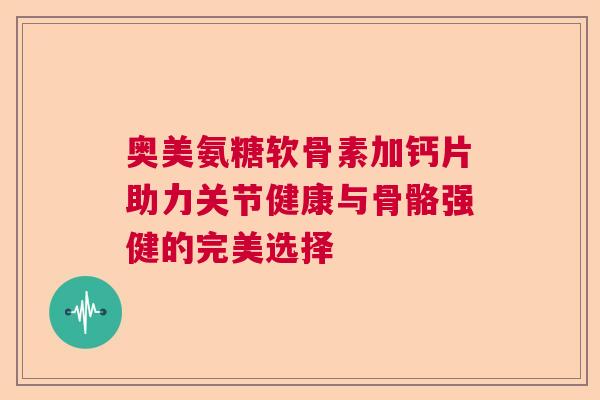 奥美氨糖软骨素加钙片助力关节健康与骨骼强健的完美选择