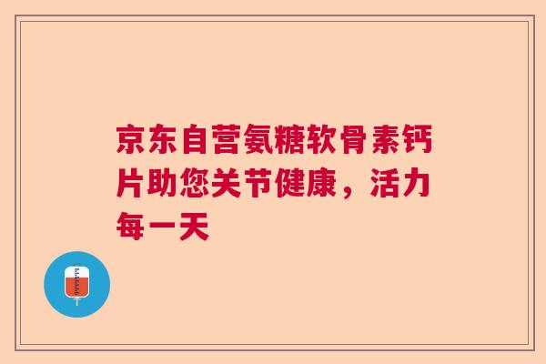 京东自营氨糖软骨素钙片助您关节健康，活力每一天