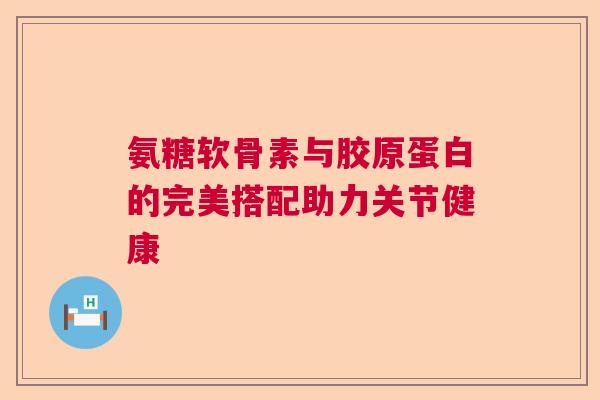 氨糖软骨素与胶原蛋白的完美搭配助力关节健康