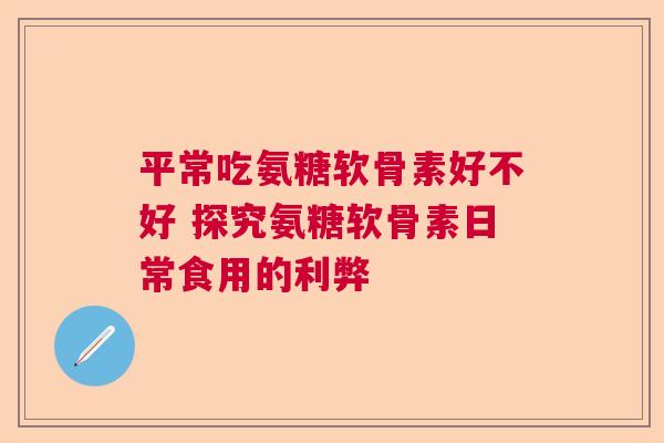 平常吃氨糖软骨素好不好 探究氨糖软骨素日常食用的利弊 平常吃氨糖软骨素好不好 探究氨糖软骨素日常食用的利弊