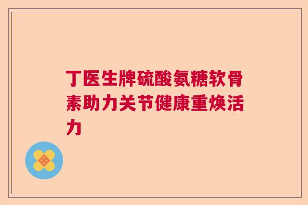 丁医生牌硫酸氨糖软骨素助力关节健康重焕活力