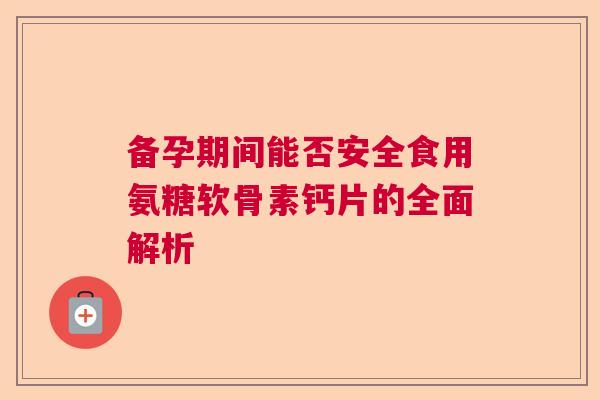 备孕期间能否安全食用氨糖软骨素钙片的全面解析