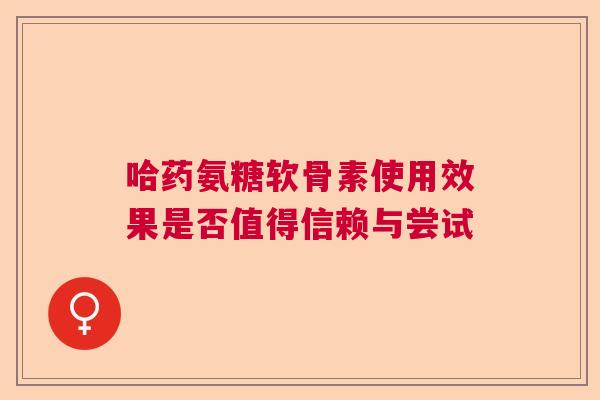 哈药氨糖软骨素使用效果是否值得信赖与尝试