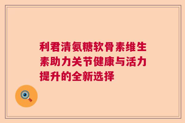 利君清氨糖软骨素维生素助力关节健康与活力提升的全新选择