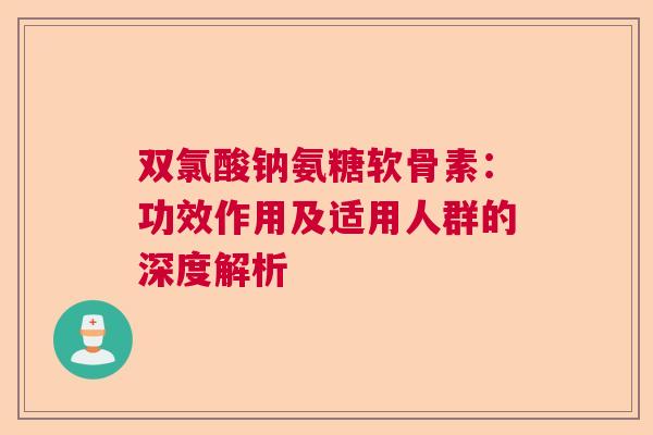 双氯酸钠氨糖软骨素：功效作用及适用人群的深度解析