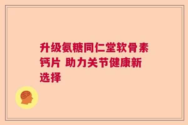 升级氨糖同仁堂软骨素钙片 助力关节健康新选择 升级氨糖同仁堂软骨素钙片 助力关节健康新选择