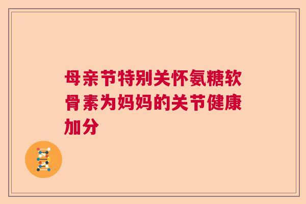 母亲节特别关怀氨糖软骨素为妈妈的关节健康加分