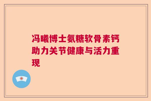 冯曦博士氨糖软骨素钙助力关节健康与活力重现