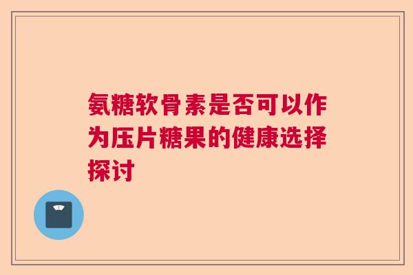 氨糖软骨素是否可以作为压片糖果的健康选择探讨