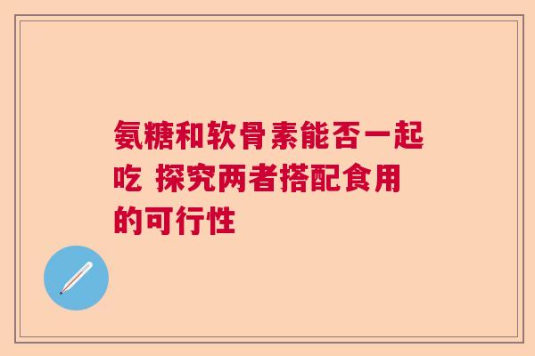 氨糖和软骨素能否一起吃 探究两者搭配食用的可行性