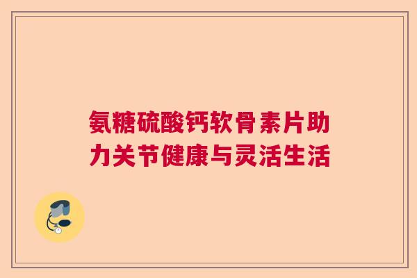 氨糖硫酸钙软骨素片助力关节健康与灵活生活 氨糖硫酸钙软骨素片助力关节健康与灵活生活