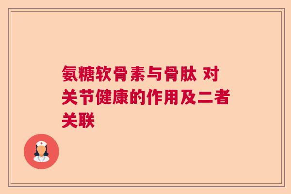氨糖软骨素与骨肽 对关节健康的作用及二者关联
