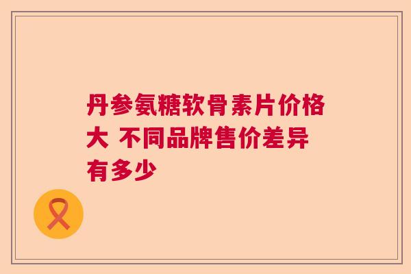 丹参氨糖软骨素片价格大 不同品牌售价差异有多少 丹参氨糖软骨素片价格大 不同品牌售价差异有多少