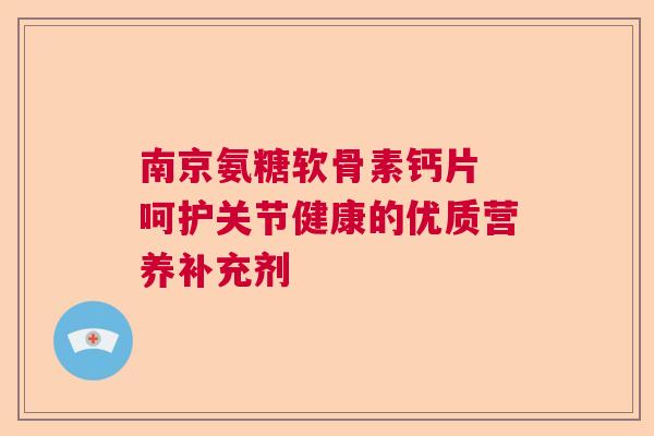 南京氨糖软骨素钙片 呵护关节健康的优质营养补充剂