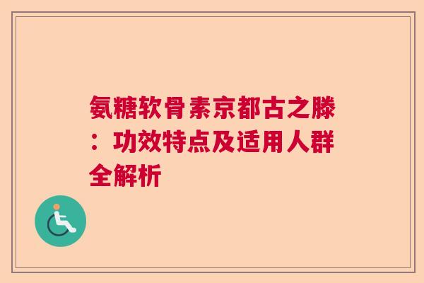 氨糖软骨素京都古之滕：功效特点及适用人群全解析