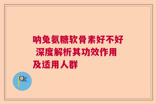 呐兔氨糖软骨素好不好 深度解析其功效作用及适用人群