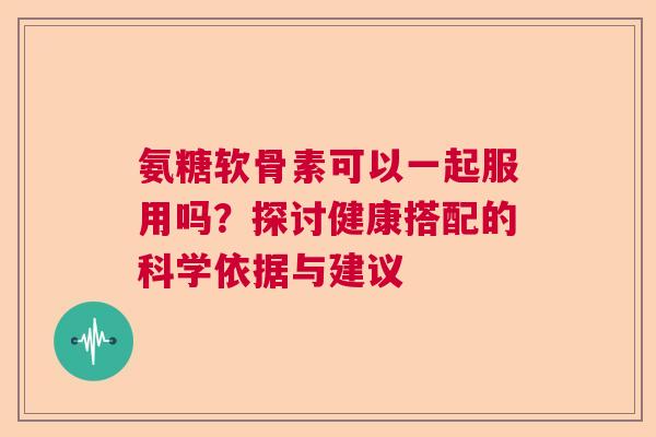 氨糖软骨素可以一起服用吗？探讨健康搭配的科学依据与建议