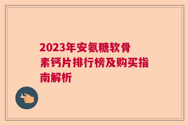 2023年安氨糖软骨素钙片排行榜及购买指南解析